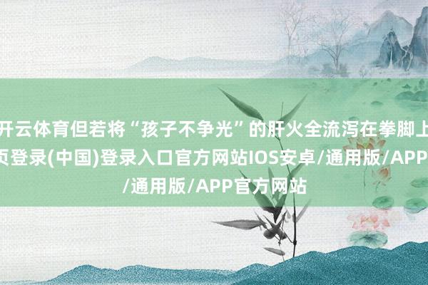 开云体育但若将“孩子不争光”的肝火全流泻在拳脚上-开云网页登录(中国)登录入口官方网站IOS安卓/通用版/APP官方网站