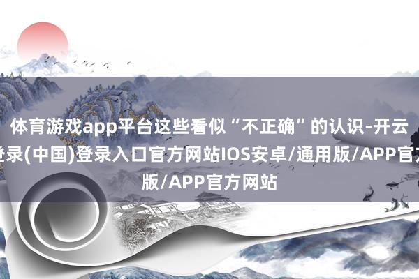 体育游戏app平台这些看似“不正确”的认识-开云网页登录(中国)登录入口官方网站IOS安卓/通用版/APP官方网站