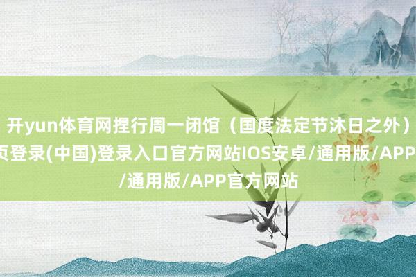 开yun体育网捏行周一闭馆（国度法定节沐日之外）-开云网页登录(中国)登录入口官方网站IOS安卓/通用版/APP官方网站