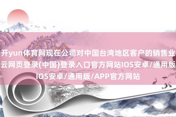 开yun体育网现在公司对中国台湾地区客户的销售业务比重较小-开云网页登录(中国)登录入口官方网站IOS安卓/通用版/APP官方网站
