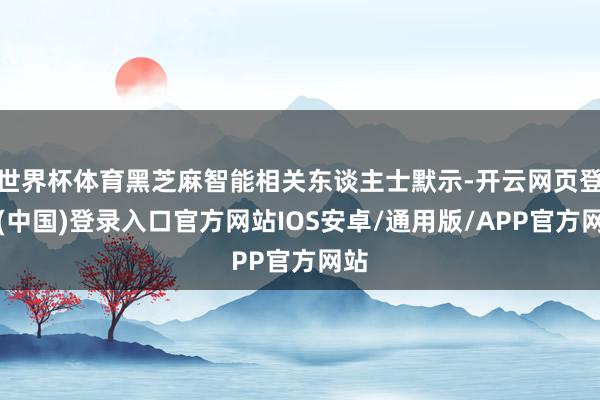 世界杯体育黑芝麻智能相关东谈主士默示-开云网页登录(中国)登录入口官方网站IOS安卓/通用版/APP官方网站