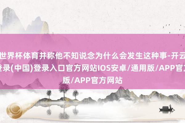 世界杯体育并称他不知说念为什么会发生这种事-开云网页登录(中国)登录入口官方网站IOS安卓/通用版/APP官方网站