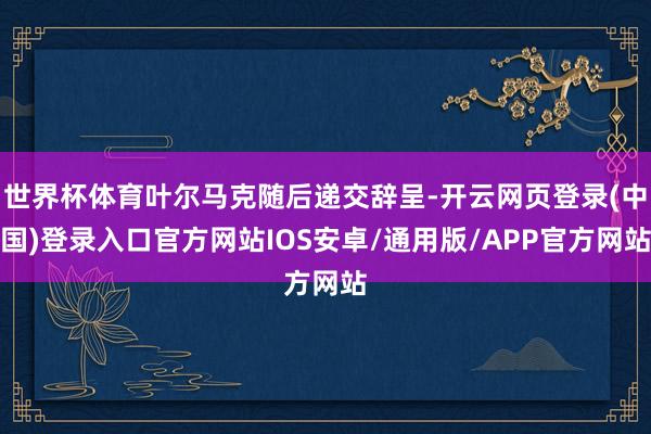 世界杯体育叶尔马克随后递交辞呈-开云网页登录(中国)登录入口官方网站IOS安卓/通用版/APP官方网站