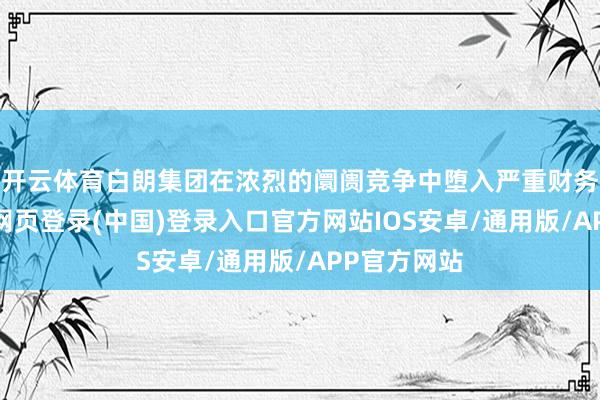 开云体育白朗集团在浓烈的阛阓竞争中堕入严重财务危急-开云网页登录(中国)登录入口官方网站IOS安卓/通用版/APP官方网站