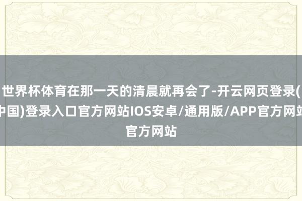 世界杯体育在那一天的清晨就再会了-开云网页登录(中国)登录入口官方网站IOS安卓/通用版/APP官方网站