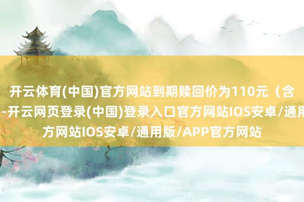开云体育(中国)官方网站到期赎回价为110元（含终末一期利息））-开云网页登录(中国)登录入口官方网站IOS安卓/通用版/APP官方网站