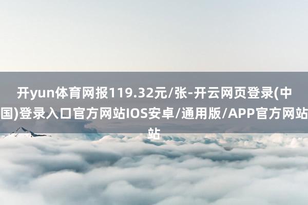 开yun体育网报119.32元/张-开云网页登录(中国)登录入口官方网站IOS安卓/通用版/APP官方网站