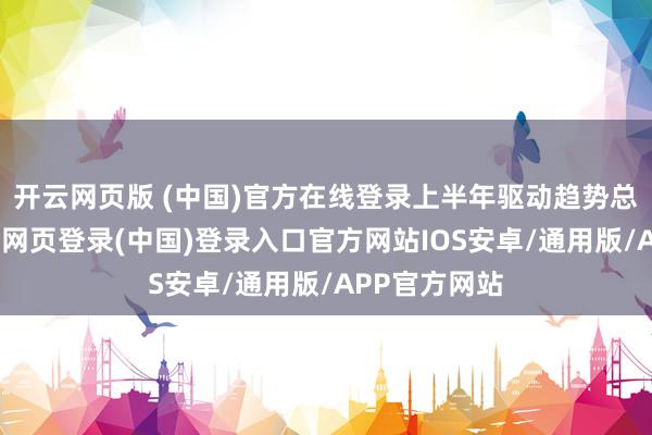 开云网页版 (中国)官方在线登录上半年驱动趋势总体偏弱-开云网页登录(中国)登录入口官方网站IOS安卓/通用版/APP官方网站