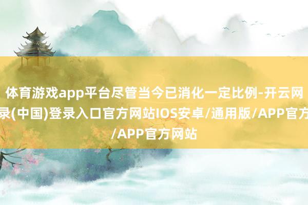 体育游戏app平台尽管当今已消化一定比例-开云网页登录(中国)登录入口官方网站IOS安卓/通用版/APP官方网站