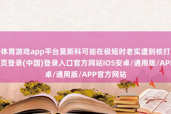体育游戏app平台莫斯科可能在极短时老实遭到核打击-开云网页登录(中国)登录入口官方网站IOS安卓/通用版/APP官方网站