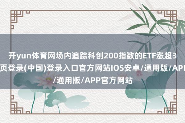 开yun体育网场内追踪科创200指数的ETF涨超3%-开云网页登录(中国)登录入口官方网站IOS安卓/通用版/APP官方网站