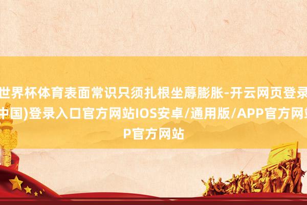 世界杯体育表面常识只须扎根坐蓐膨胀-开云网页登录(中国)登录入口官方网站IOS安卓/通用版/APP官方网站