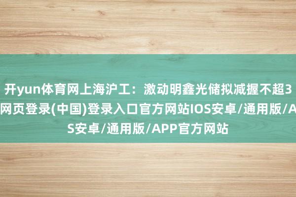 开yun体育网上海沪工：激动明鑫光储拟减握不超3%股份-开云网页登录(中国)登录入口官方网站IOS安卓/通用版/APP官方网站