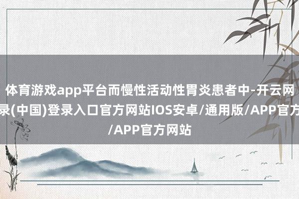 体育游戏app平台而慢性活动性胃炎患者中-开云网页登录(中国)登录入口官方网站IOS安卓/通用版/APP官方网站