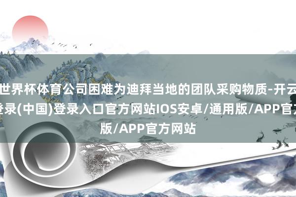 世界杯体育公司困难为迪拜当地的团队采购物质-开云网页登录(中国)登录入口官方网站IOS安卓/通用版/APP官方网站