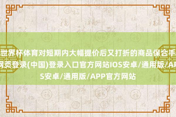 世界杯体育对短期内大幅提价后又打折的商品保合手警惕-开云网页登录(中国)登录入口官方网站IOS安卓/通用版/APP官方网站